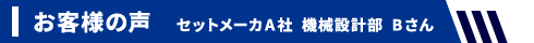 お客様の声 セットメーカA社 機械設計部 Bさん